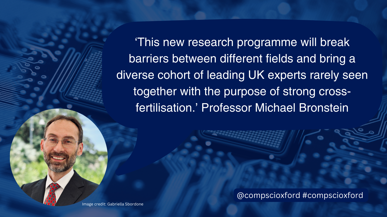 A blue image of a computer board with a dark blue speech bubble over it with text reading &ldquo;'This new research programme will break barriers between different fields and bring a diverse cohort of leading UK experts rarely seen together with the purpose of strong cross-fertilisation.'&nbsp;Professor Michael Bronstein", and a smaller blue box with text reading &ldquo;@compscioxford #compscioxford&rdquo;. On the bottom left of the image, there is a circular photograph of Professor Michael Bronstein, with photo credit to Gabriella Sbordone.