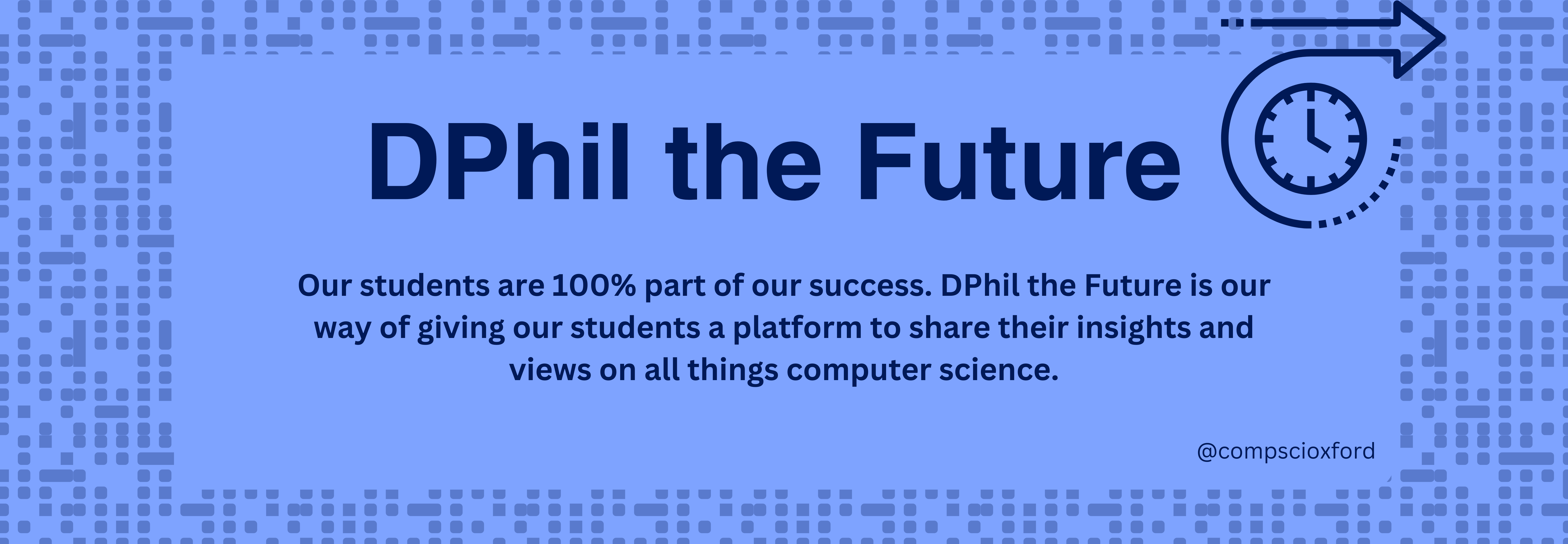 A long pale blue banner graphic with blue dots and dashes that look like computer code surrounding the edges forming a border. Inside the border there is text reading "DPhil the Future" and "Our students are 100% part of our success. DPhil the Future is our way of giving our students a platform to share their insights and views on all things computer science." and "@compscioxford". At the top right of the graphic there is a drawing of a clock with an arrow around it pointing to the right.